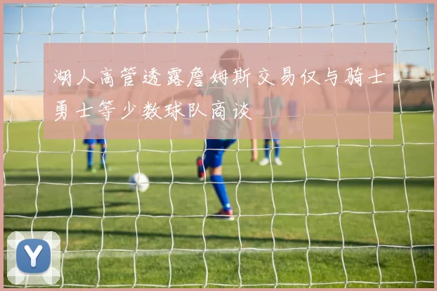 湖人高管透露詹姆斯交易仅与骑士勇士等少数球队商谈