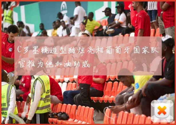 C罗墨镜造型酷炫亮相葡萄牙国家队官推为他加油助威