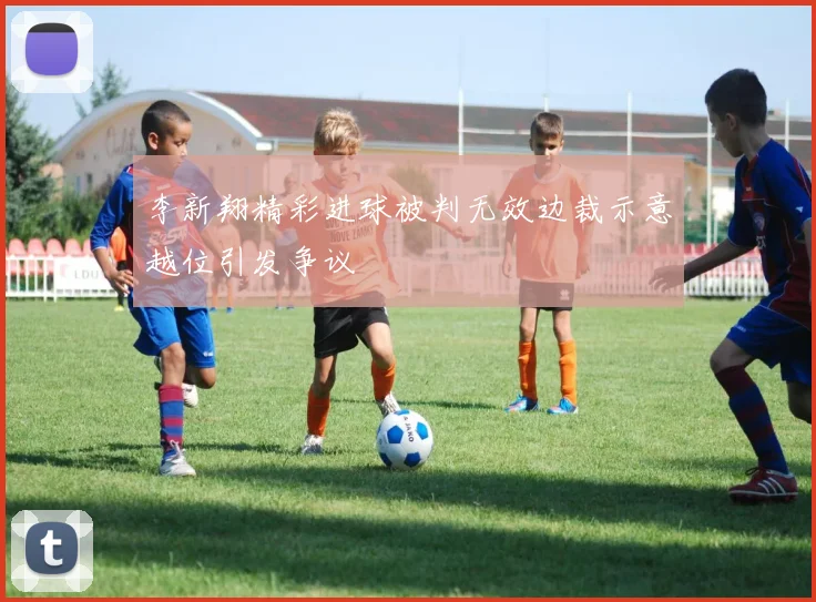 李新翔精彩进球被判无效边裁示意越位引发争议
