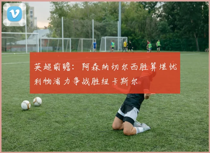 英超前瞻：阿森纳切尔西胜算堪忧利物浦力争战胜纽卡斯尔