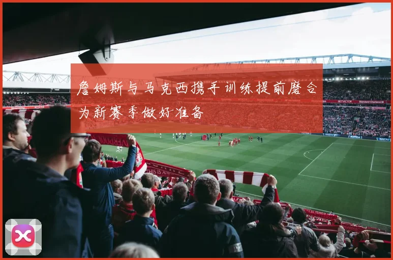 詹姆斯与马克西携手训练提前磨合为新赛季做好准备