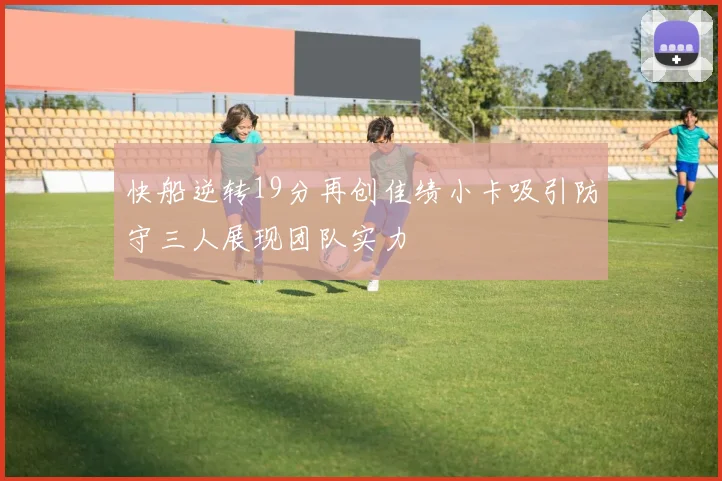 快船逆转19分再创佳绩小卡吸引防守三人展现团队实力