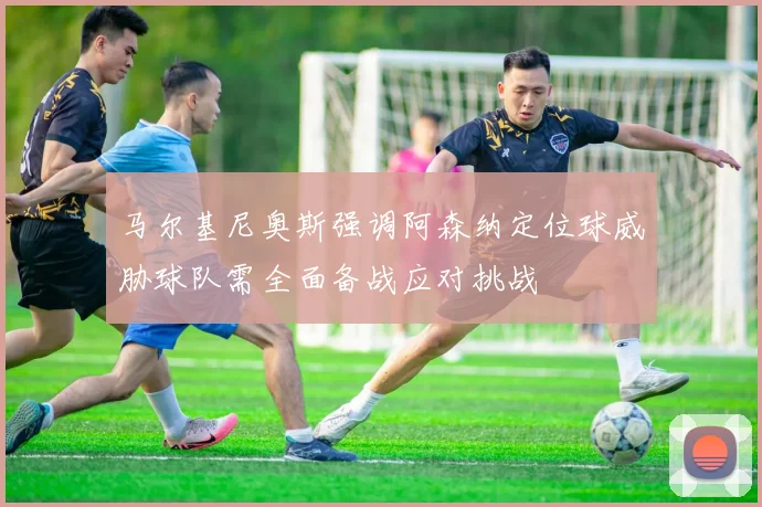马尔基尼奥斯强调阿森纳定位球威胁球队需全面备战应对挑战