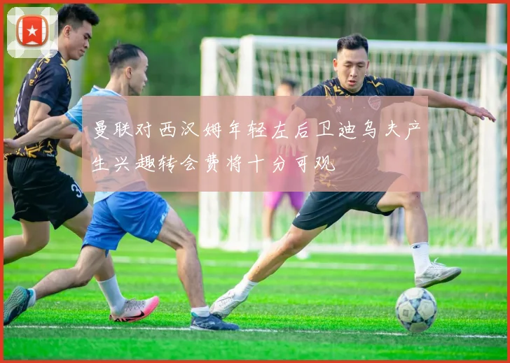 曼联对西汉姆年轻左后卫迪乌夫产生兴趣转会费将十分可观