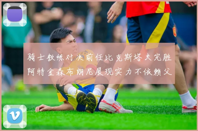 骑士教练对决前任比克斯塔夫完胜阿特金森布朗尼展现实力不依赖父亲