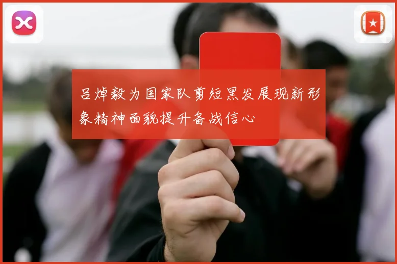吕焯毅为国家队剪短黑发展现新形象精神面貌提升备战信心