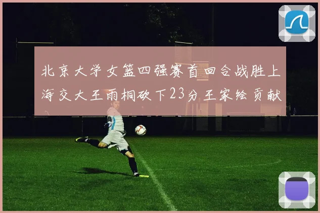 北京大学女篮四强赛首回合战胜上海交大王雨桐砍下23分王家绘贡献21分14篮板