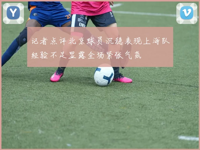 记者点评北京球员沉稳表现上海队经验不足显露全场紧张气氛