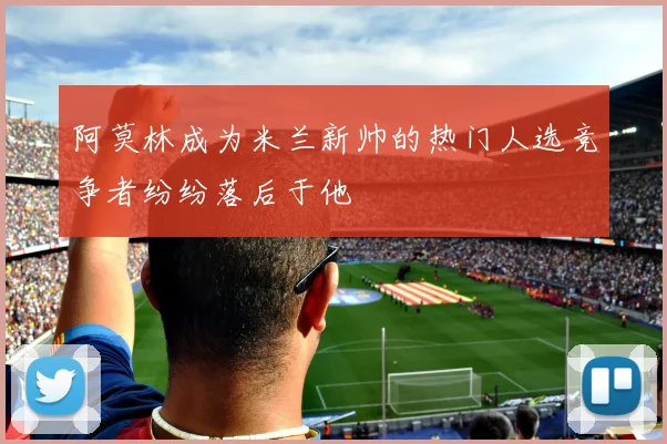 阿莫林成为米兰新帅的热门人选竞争者纷纷落后于他