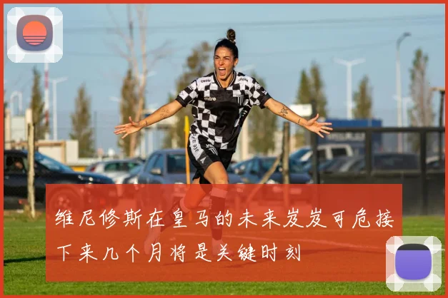维尼修斯在皇马的未来岌岌可危接下来几个月将是关键时刻