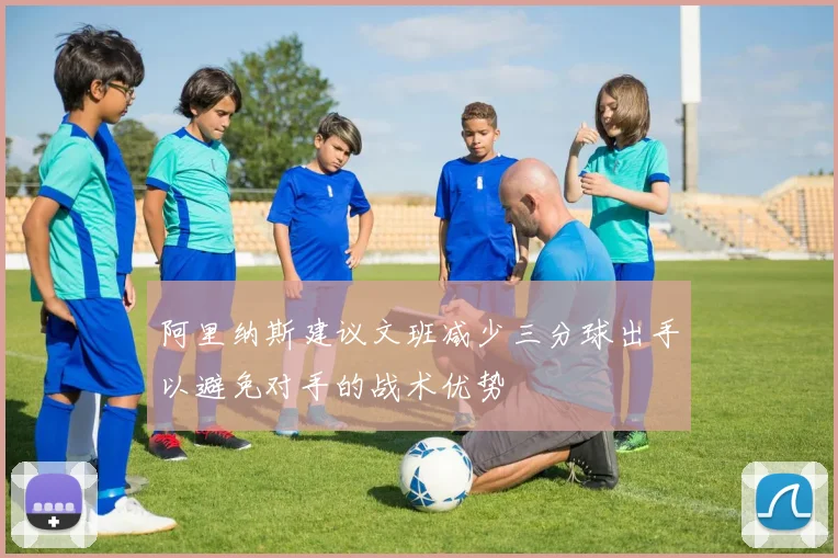 阿里纳斯建议文班减少三分球出手以避免对手的战术优势