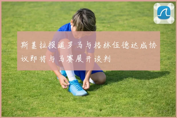 斯基拉报道罗马与格林伍德达成协议即将与马赛展开谈判