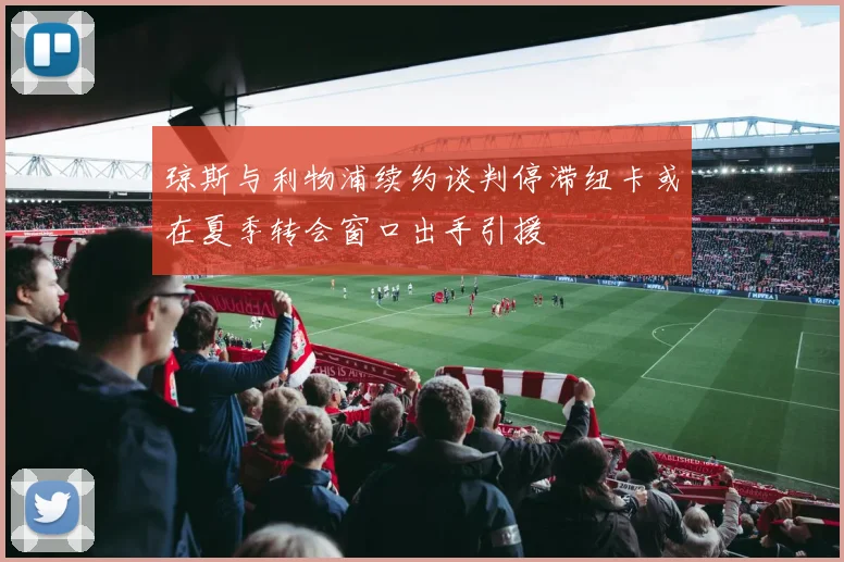 琼斯与利物浦续约谈判停滞纽卡或在夏季转会窗口出手引援