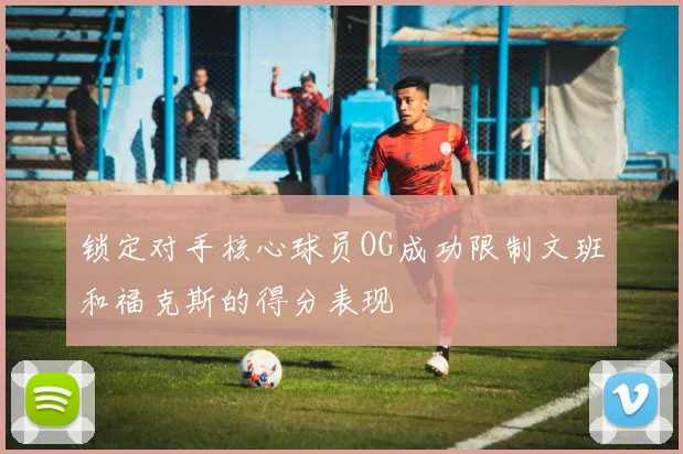 锁定对手核心球员OG成功限制文班和福克斯的得分表现
