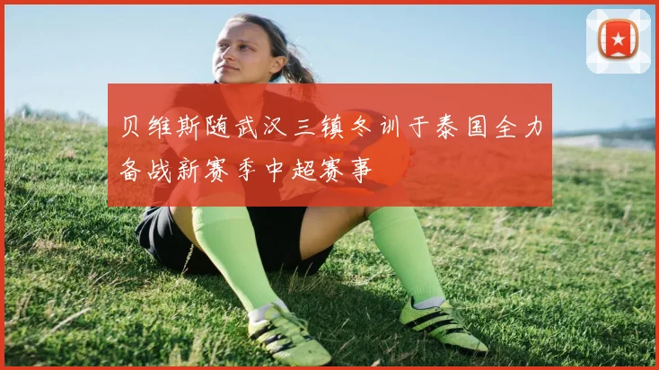 贝维斯随武汉三镇冬训于泰国全力备战新赛季中超赛事