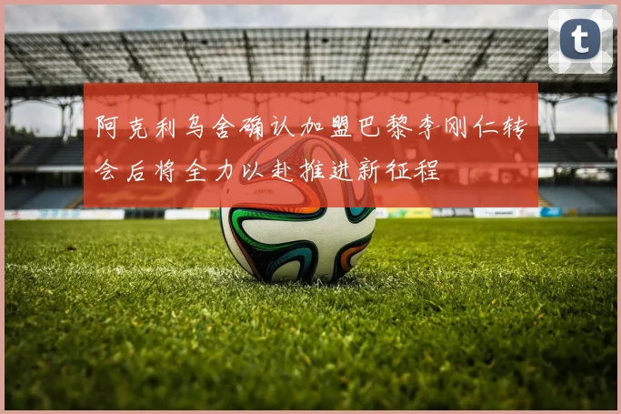 阿克利乌舍确认加盟巴黎李刚仁转会后将全力以赴推进新征程