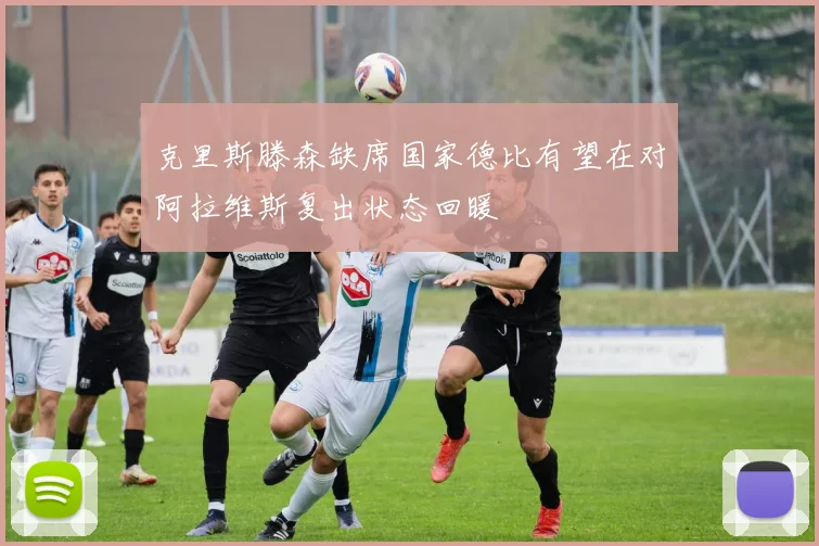 克里斯滕森缺席国家德比有望在对阿拉维斯复出状态回暖