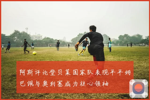 阿斯评论登贝莱国家队表现平平姆巴佩与奥利塞成为核心领袖