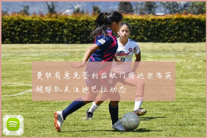 曼联有意免签利兹联门将达尔洛英超球队关注迪巴拉动态