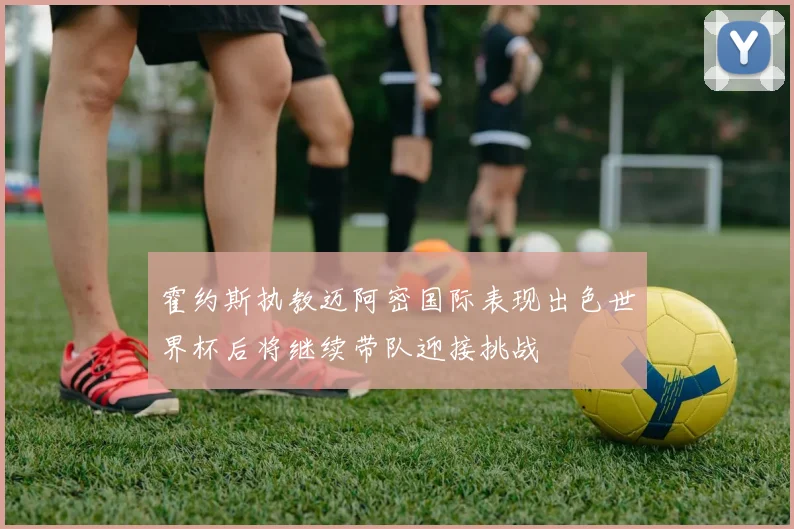 霍约斯执教迈阿密国际表现出色世界杯后将继续带队迎接挑战