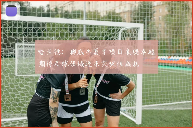 哈兰德：挪威冬夏季项目表现卓越期待足球领域迎来突破性成就