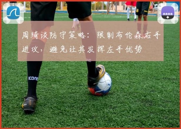 周琦谈防守策略：限制布伦森右手进攻，避免让其发挥左手优势