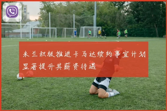 米兰积极推进卡马达续约事宜计划显著提升其薪资待遇
