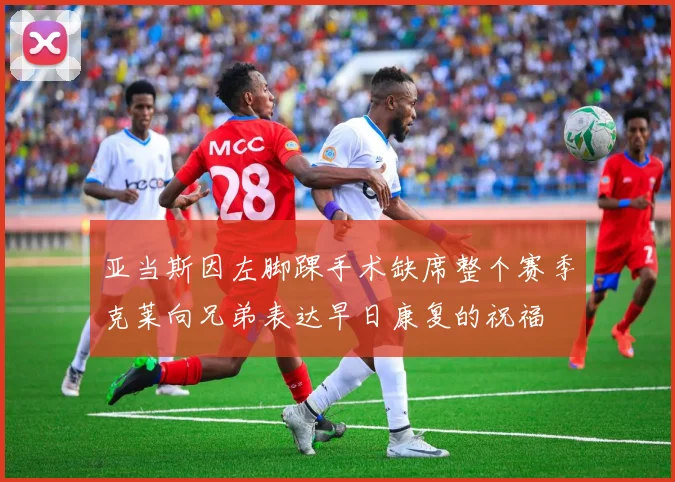 亚当斯因左脚踝手术缺席整个赛季克莱向兄弟表达早日康复的祝福
