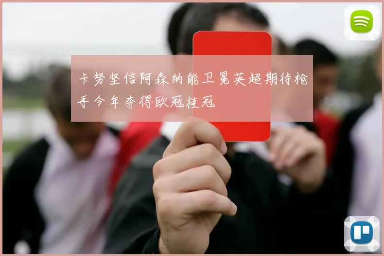 卡努坚信阿森纳能卫冕英超期待枪手今年夺得欧冠桂冠