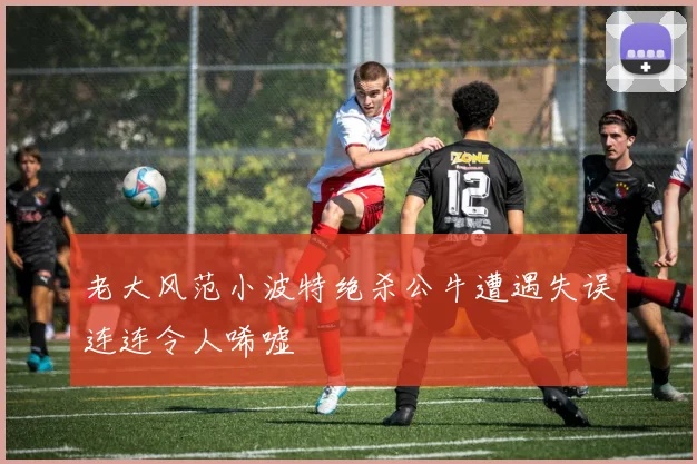 老大风范小波特绝杀公牛遭遇失误连连令人唏嘘