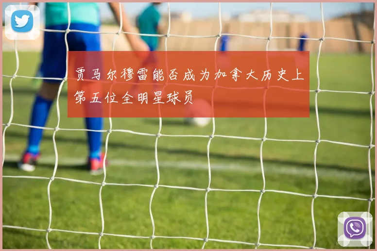 贾马尔穆雷能否成为加拿大历史上第五位全明星球员