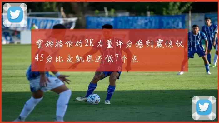 霍姆格伦对2K力量评分感到震惊仅45分比麦凯恩还低7个点
