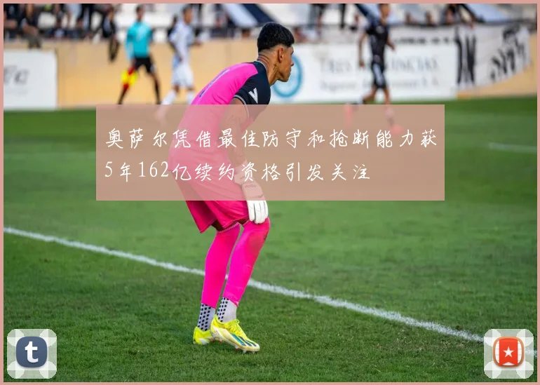 奥萨尔凭借最佳防守和抢断能力获5年162亿续约资格引发关注