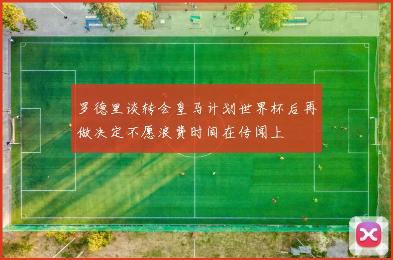 罗德里谈转会皇马计划世界杯后再做决定不愿浪费时间在传闻上