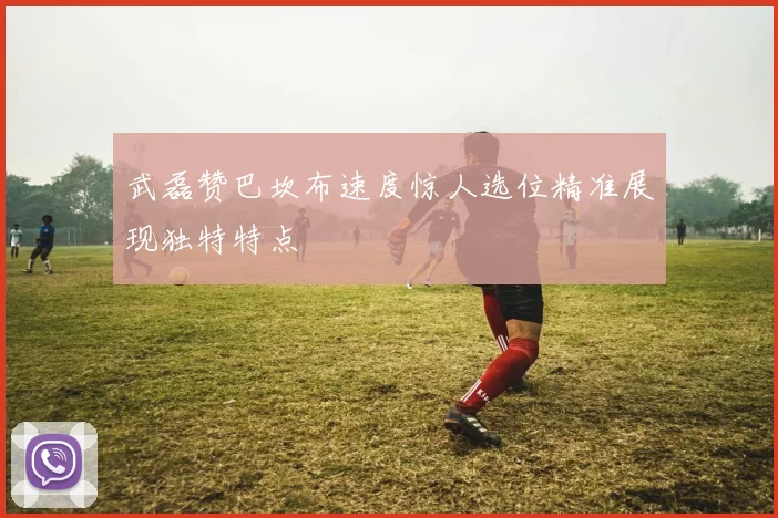 武磊赞巴坎布速度惊人选位精准展现独特特点
