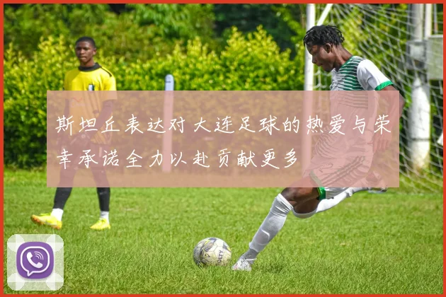 斯坦丘表达对大连足球的热爱与荣幸承诺全力以赴贡献更多