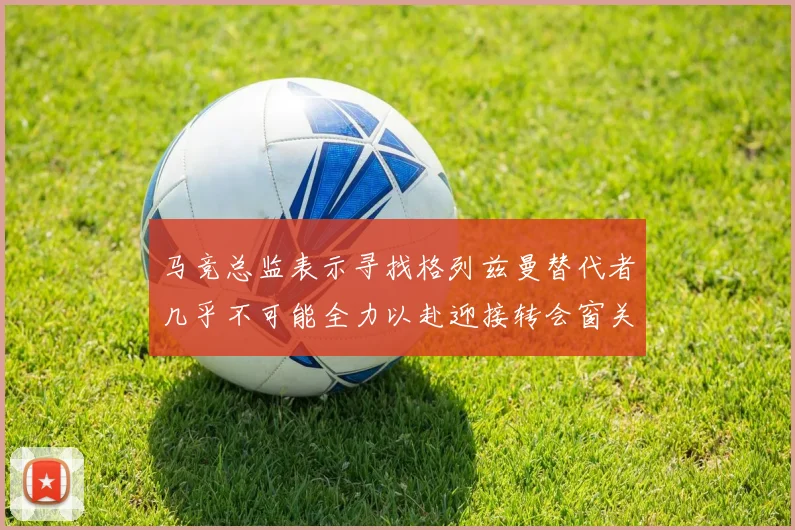 马竞总监表示寻找格列兹曼替代者几乎不可能全力以赴迎接转会窗关闭